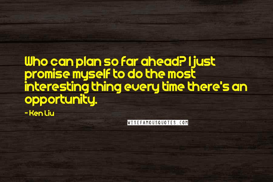 Ken Liu Quotes: Who can plan so far ahead? I just promise myself to do the most interesting thing every time there's an opportunity.