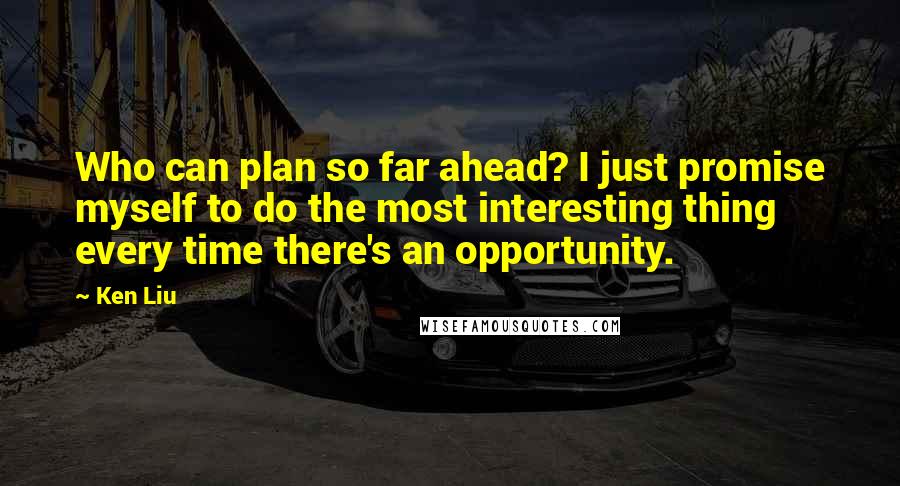 Ken Liu Quotes: Who can plan so far ahead? I just promise myself to do the most interesting thing every time there's an opportunity.