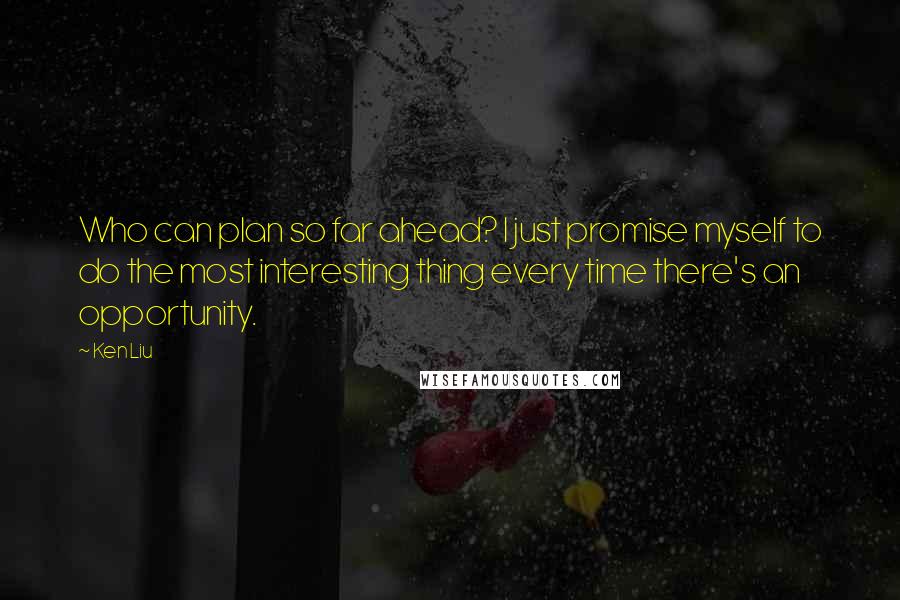 Ken Liu Quotes: Who can plan so far ahead? I just promise myself to do the most interesting thing every time there's an opportunity.