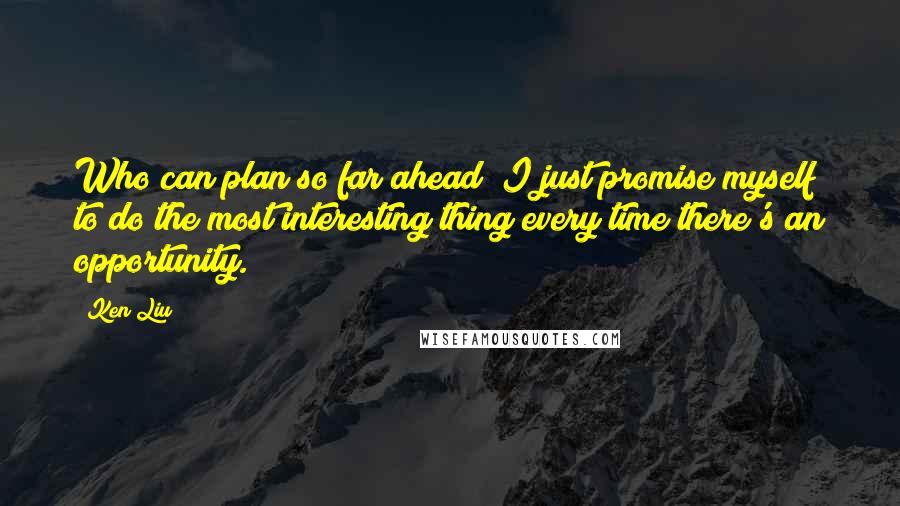 Ken Liu Quotes: Who can plan so far ahead? I just promise myself to do the most interesting thing every time there's an opportunity.