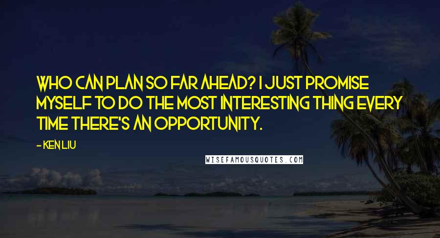 Ken Liu Quotes: Who can plan so far ahead? I just promise myself to do the most interesting thing every time there's an opportunity.