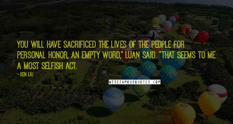 Ken Liu Quotes: You will have sacrificed the lives of the people for personal honor, an empty word," Luan said. "That seems to me a most selfish act.