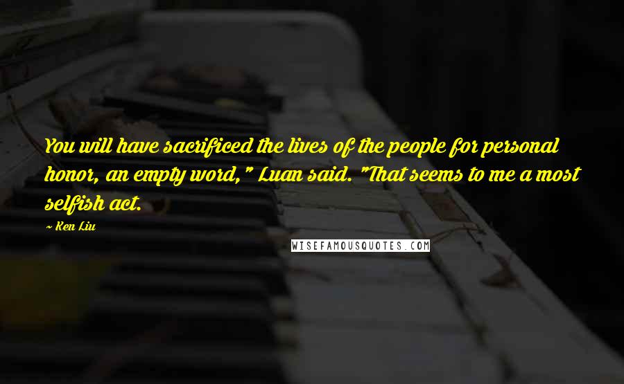 Ken Liu Quotes: You will have sacrificed the lives of the people for personal honor, an empty word," Luan said. "That seems to me a most selfish act.