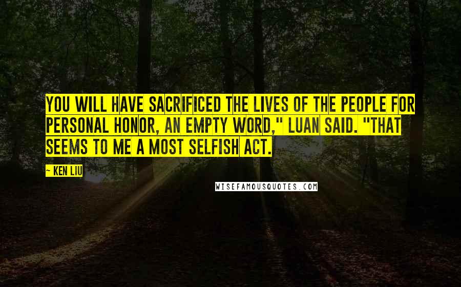 Ken Liu Quotes: You will have sacrificed the lives of the people for personal honor, an empty word," Luan said. "That seems to me a most selfish act.