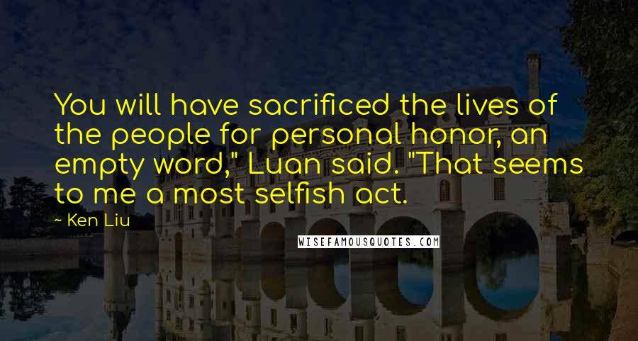 Ken Liu Quotes: You will have sacrificed the lives of the people for personal honor, an empty word," Luan said. "That seems to me a most selfish act.