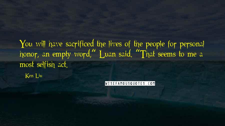 Ken Liu Quotes: You will have sacrificed the lives of the people for personal honor, an empty word," Luan said. "That seems to me a most selfish act.