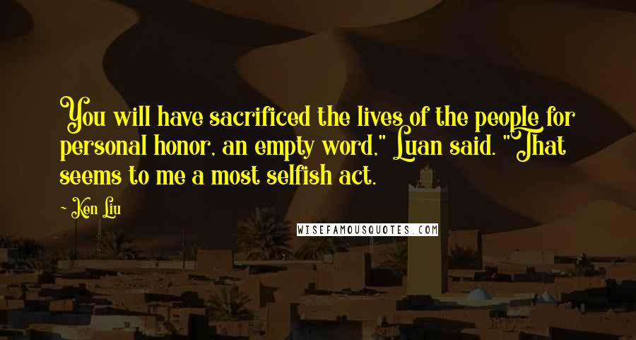 Ken Liu Quotes: You will have sacrificed the lives of the people for personal honor, an empty word," Luan said. "That seems to me a most selfish act.