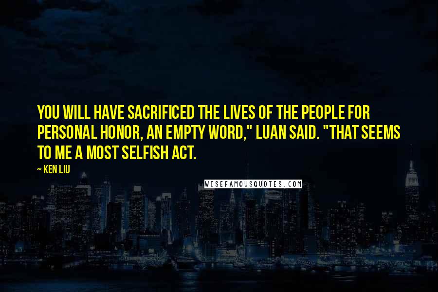 Ken Liu Quotes: You will have sacrificed the lives of the people for personal honor, an empty word," Luan said. "That seems to me a most selfish act.