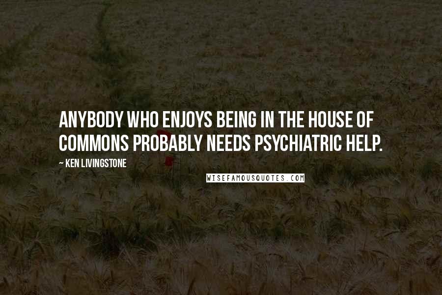 Ken Livingstone Quotes: Anybody who enjoys being in the House of Commons probably needs psychiatric help.
