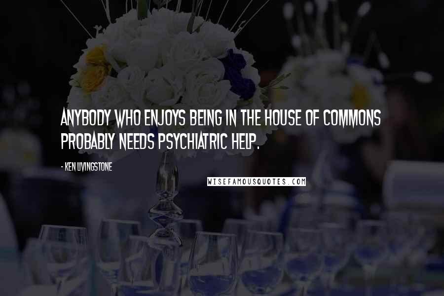 Ken Livingstone Quotes: Anybody who enjoys being in the House of Commons probably needs psychiatric help.
