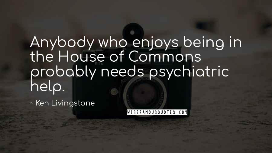 Ken Livingstone Quotes: Anybody who enjoys being in the House of Commons probably needs psychiatric help.