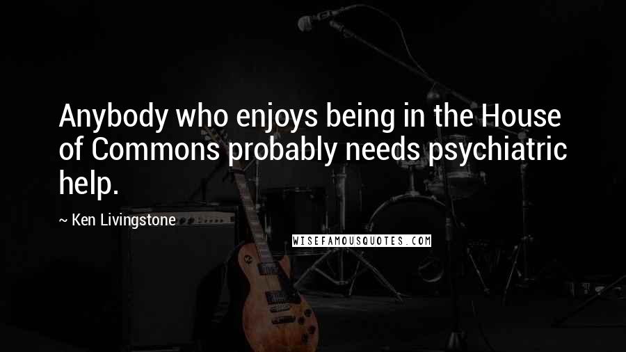 Ken Livingstone Quotes: Anybody who enjoys being in the House of Commons probably needs psychiatric help.