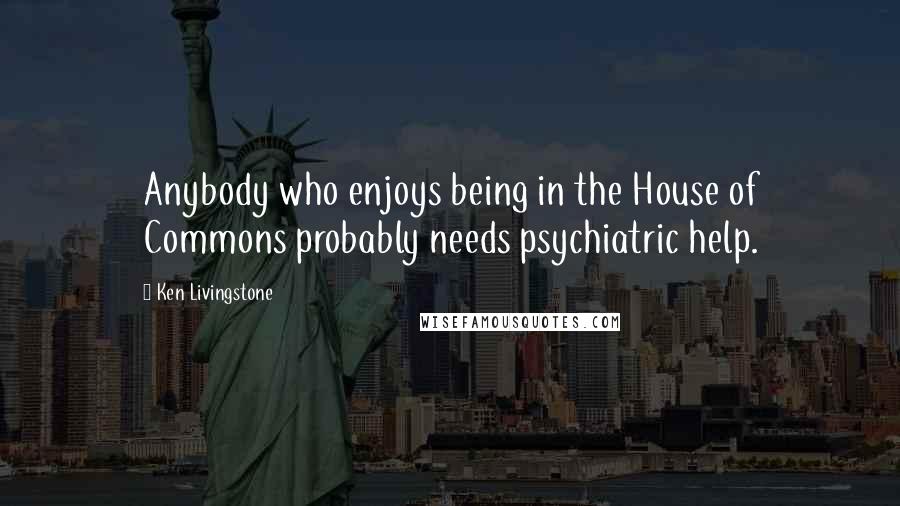Ken Livingstone Quotes: Anybody who enjoys being in the House of Commons probably needs psychiatric help.