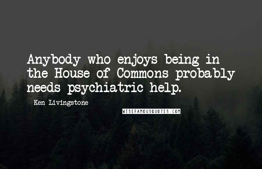 Ken Livingstone Quotes: Anybody who enjoys being in the House of Commons probably needs psychiatric help.