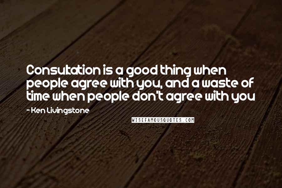 Ken Livingstone Quotes: Consultation is a good thing when people agree with you, and a waste of time when people don't agree with you
