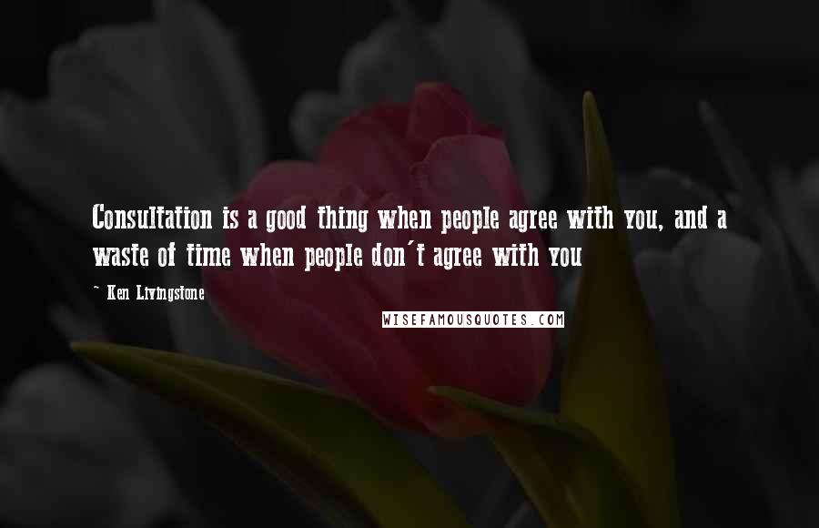 Ken Livingstone Quotes: Consultation is a good thing when people agree with you, and a waste of time when people don't agree with you