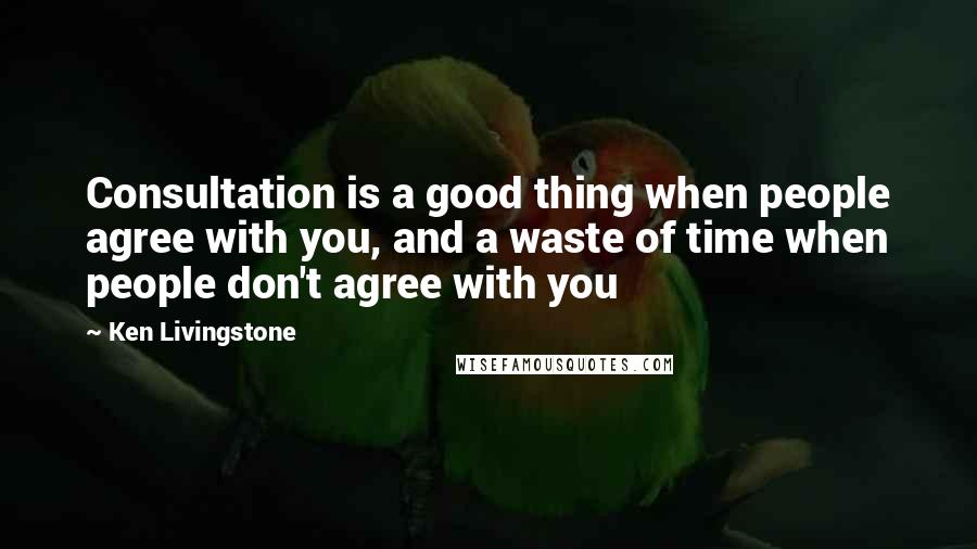 Ken Livingstone Quotes: Consultation is a good thing when people agree with you, and a waste of time when people don't agree with you