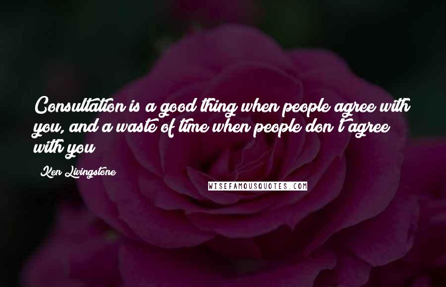 Ken Livingstone Quotes: Consultation is a good thing when people agree with you, and a waste of time when people don't agree with you