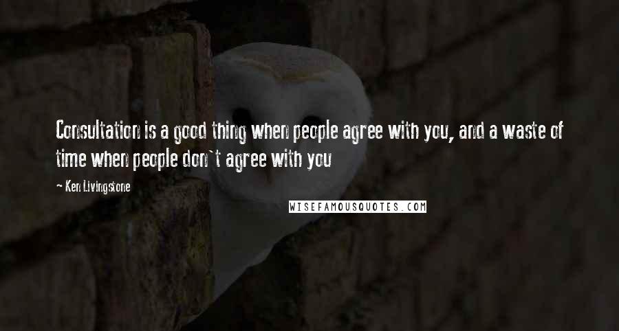 Ken Livingstone Quotes: Consultation is a good thing when people agree with you, and a waste of time when people don't agree with you