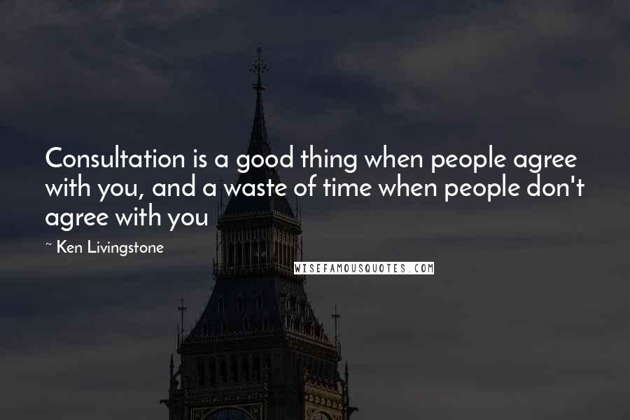 Ken Livingstone Quotes: Consultation is a good thing when people agree with you, and a waste of time when people don't agree with you