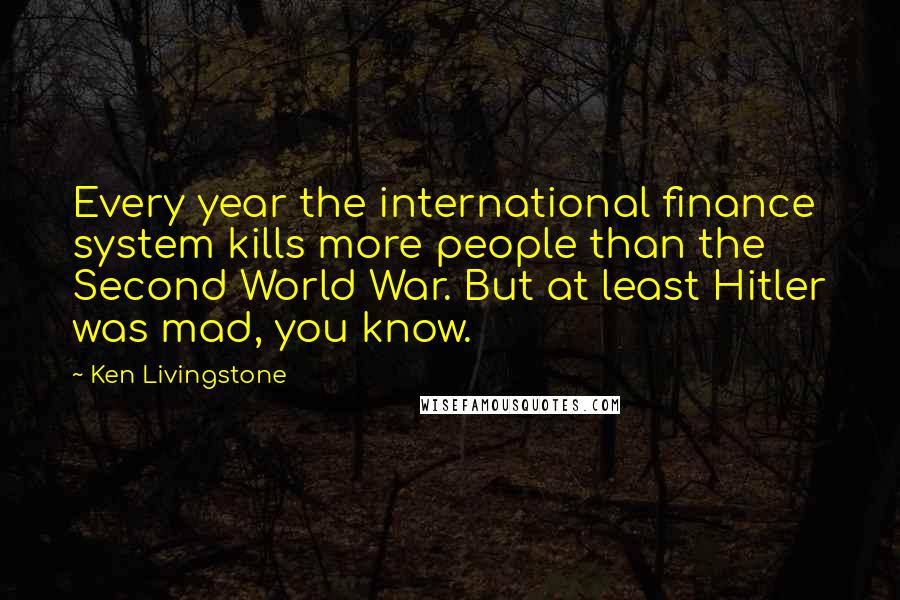 Ken Livingstone Quotes: Every year the international finance system kills more people than the Second World War. But at least Hitler was mad, you know.