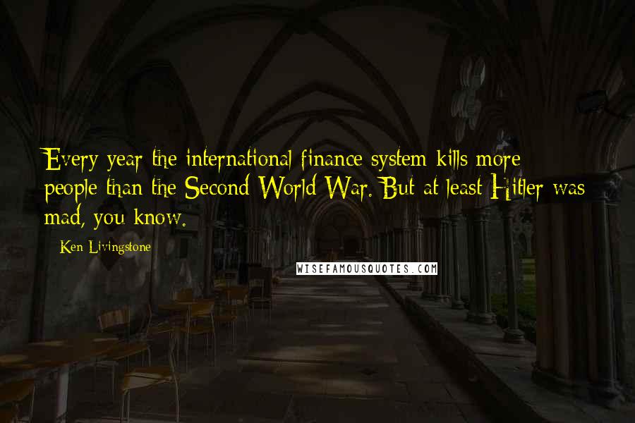 Ken Livingstone Quotes: Every year the international finance system kills more people than the Second World War. But at least Hitler was mad, you know.