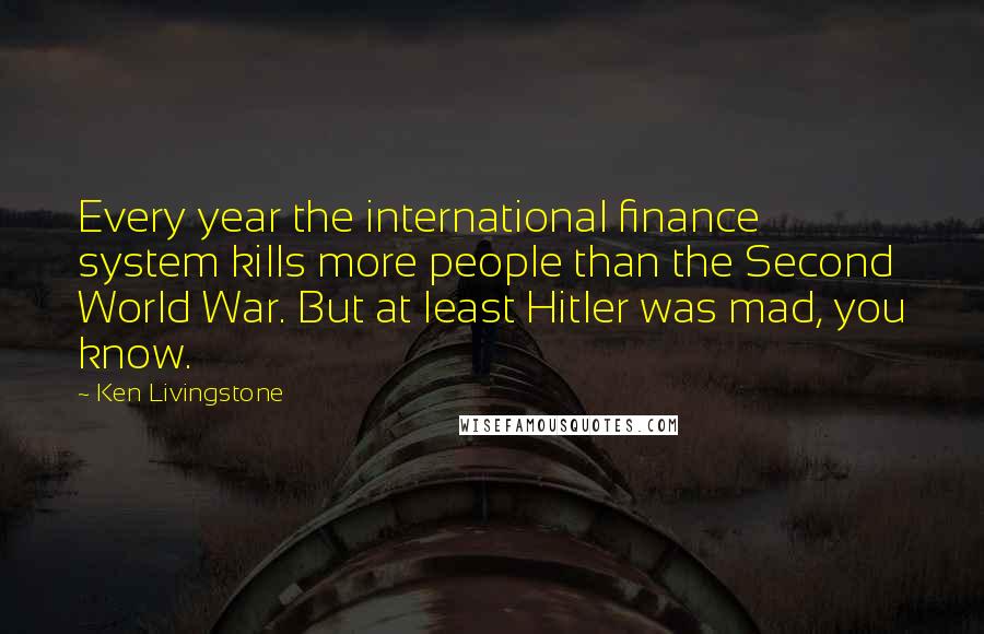 Ken Livingstone Quotes: Every year the international finance system kills more people than the Second World War. But at least Hitler was mad, you know.