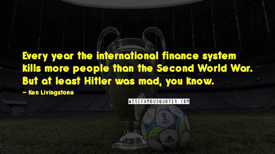 Ken Livingstone Quotes: Every year the international finance system kills more people than the Second World War. But at least Hitler was mad, you know.