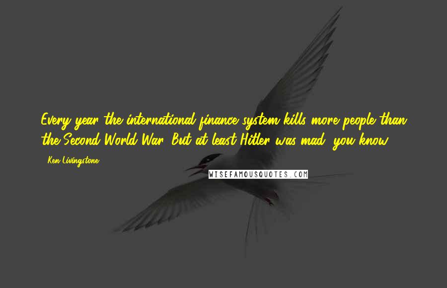 Ken Livingstone Quotes: Every year the international finance system kills more people than the Second World War. But at least Hitler was mad, you know.