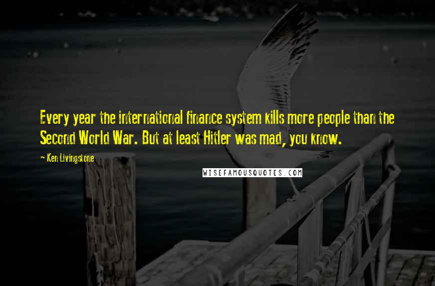 Ken Livingstone Quotes: Every year the international finance system kills more people than the Second World War. But at least Hitler was mad, you know.