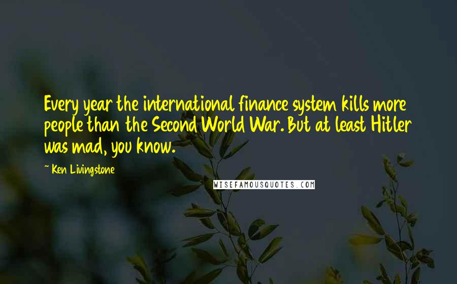 Ken Livingstone Quotes: Every year the international finance system kills more people than the Second World War. But at least Hitler was mad, you know.