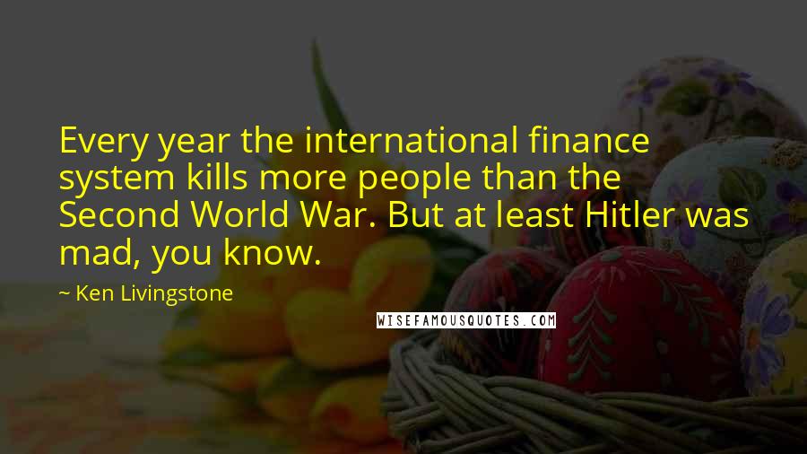 Ken Livingstone Quotes: Every year the international finance system kills more people than the Second World War. But at least Hitler was mad, you know.