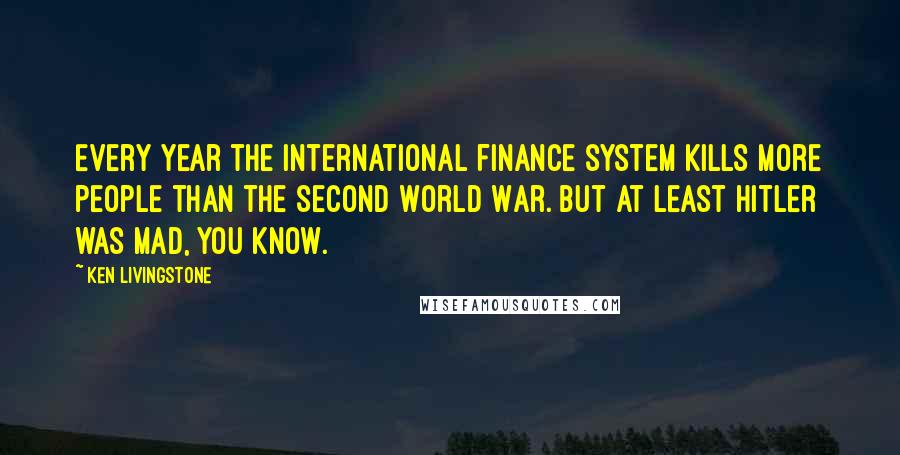 Ken Livingstone Quotes: Every year the international finance system kills more people than the Second World War. But at least Hitler was mad, you know.