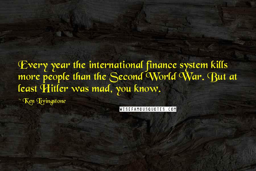 Ken Livingstone Quotes: Every year the international finance system kills more people than the Second World War. But at least Hitler was mad, you know.