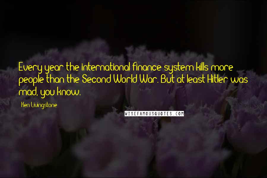 Ken Livingstone Quotes: Every year the international finance system kills more people than the Second World War. But at least Hitler was mad, you know.