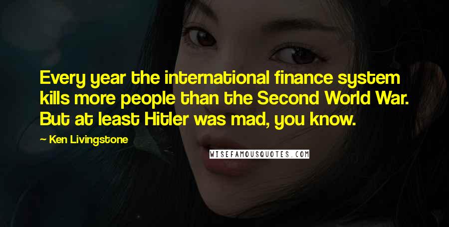 Ken Livingstone Quotes: Every year the international finance system kills more people than the Second World War. But at least Hitler was mad, you know.