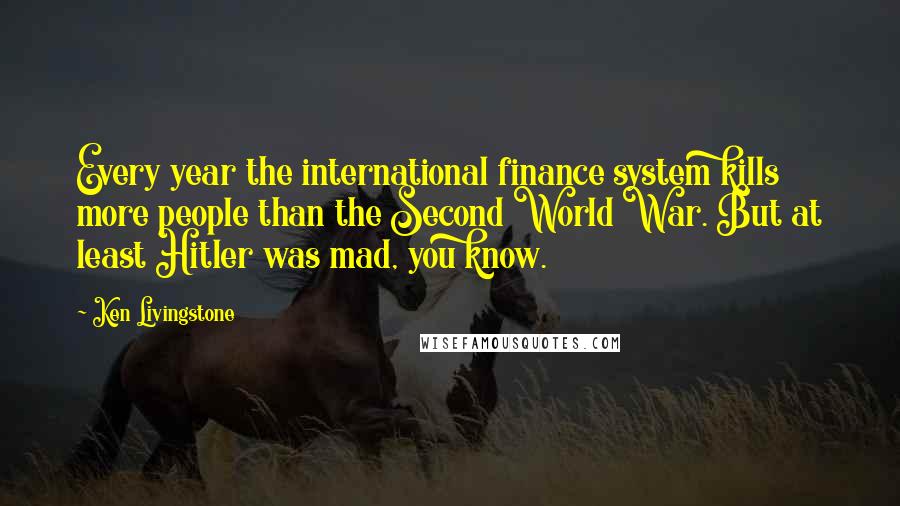 Ken Livingstone Quotes: Every year the international finance system kills more people than the Second World War. But at least Hitler was mad, you know.