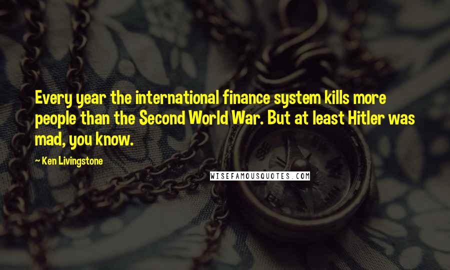 Ken Livingstone Quotes: Every year the international finance system kills more people than the Second World War. But at least Hitler was mad, you know.