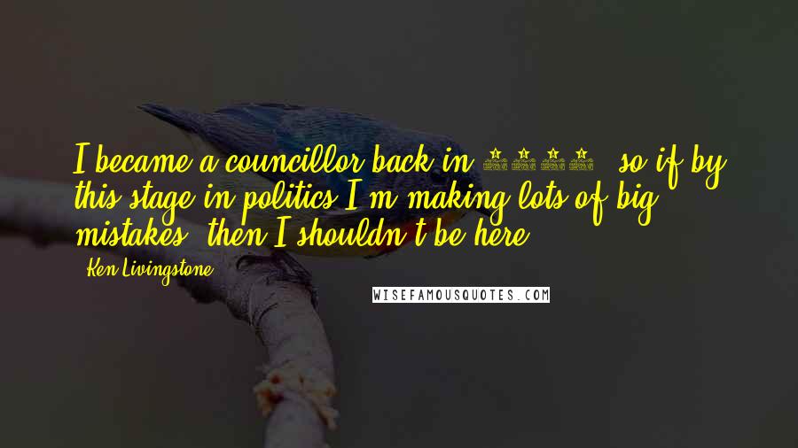 Ken Livingstone Quotes: I became a councillor back in 1971, so if by this stage in politics I'm making lots of big mistakes, then I shouldn't be here.