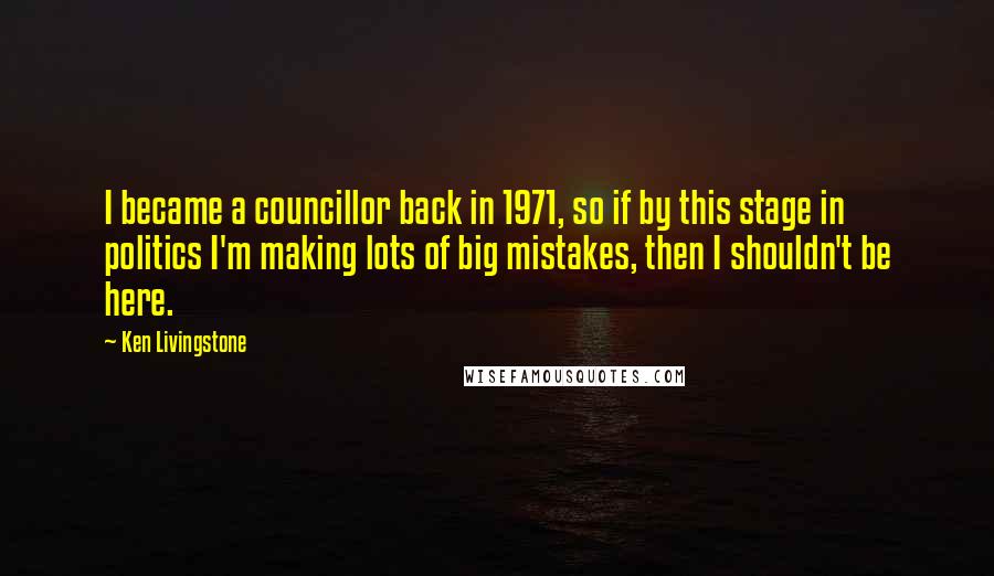 Ken Livingstone Quotes: I became a councillor back in 1971, so if by this stage in politics I'm making lots of big mistakes, then I shouldn't be here.