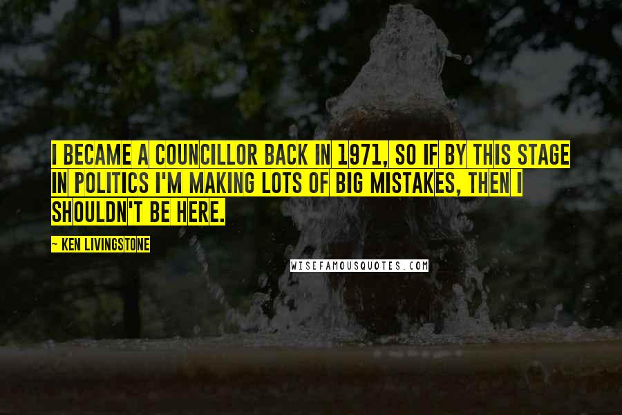 Ken Livingstone Quotes: I became a councillor back in 1971, so if by this stage in politics I'm making lots of big mistakes, then I shouldn't be here.