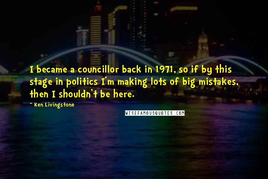 Ken Livingstone Quotes: I became a councillor back in 1971, so if by this stage in politics I'm making lots of big mistakes, then I shouldn't be here.