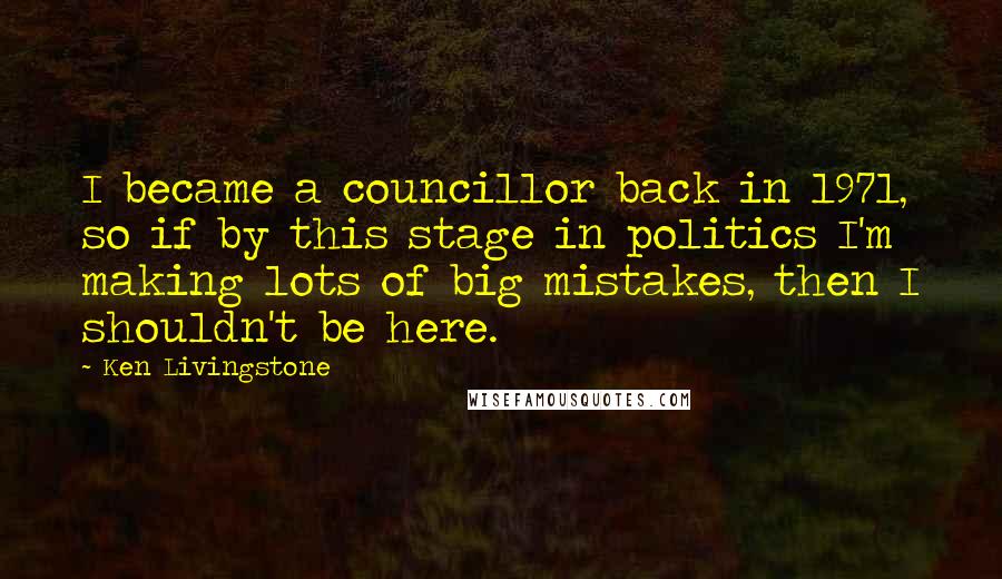 Ken Livingstone Quotes: I became a councillor back in 1971, so if by this stage in politics I'm making lots of big mistakes, then I shouldn't be here.