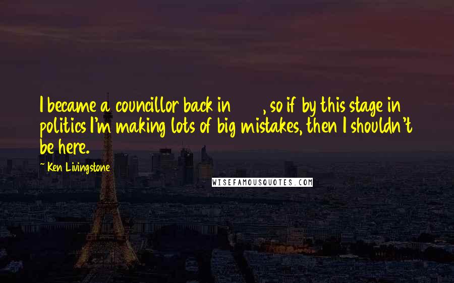 Ken Livingstone Quotes: I became a councillor back in 1971, so if by this stage in politics I'm making lots of big mistakes, then I shouldn't be here.