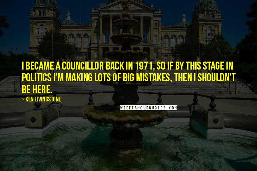 Ken Livingstone Quotes: I became a councillor back in 1971, so if by this stage in politics I'm making lots of big mistakes, then I shouldn't be here.