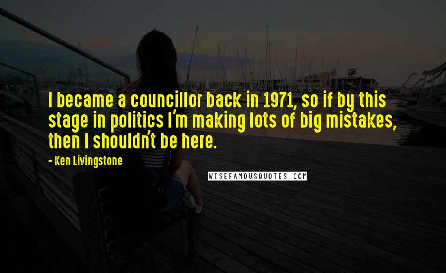 Ken Livingstone Quotes: I became a councillor back in 1971, so if by this stage in politics I'm making lots of big mistakes, then I shouldn't be here.