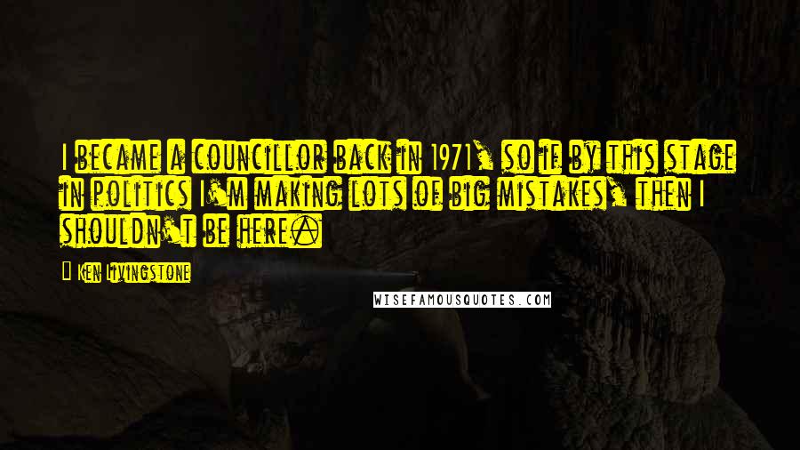 Ken Livingstone Quotes: I became a councillor back in 1971, so if by this stage in politics I'm making lots of big mistakes, then I shouldn't be here.