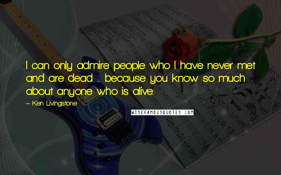 Ken Livingstone Quotes: I can only admire people who I have never met and are dead - because you know so much about anyone who is alive.