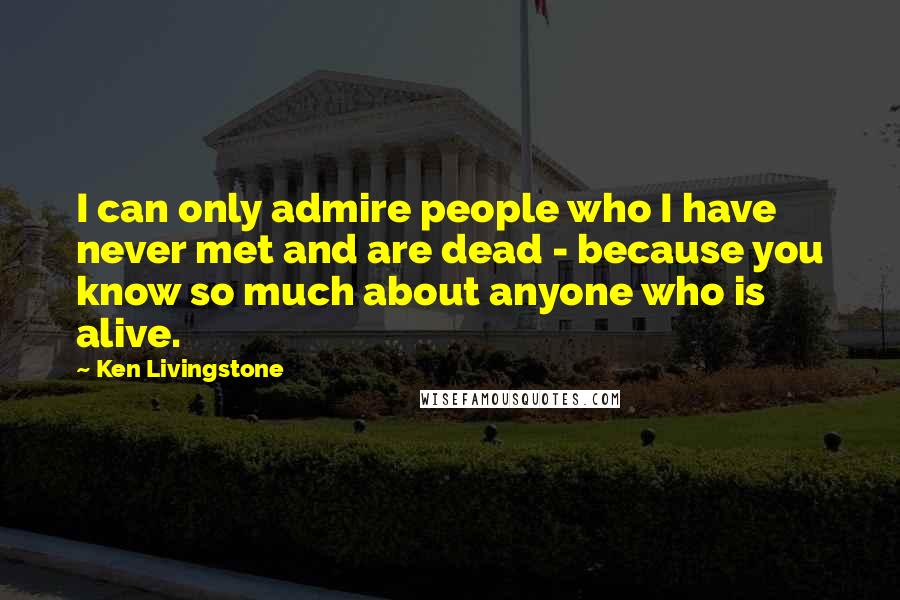 Ken Livingstone Quotes: I can only admire people who I have never met and are dead - because you know so much about anyone who is alive.