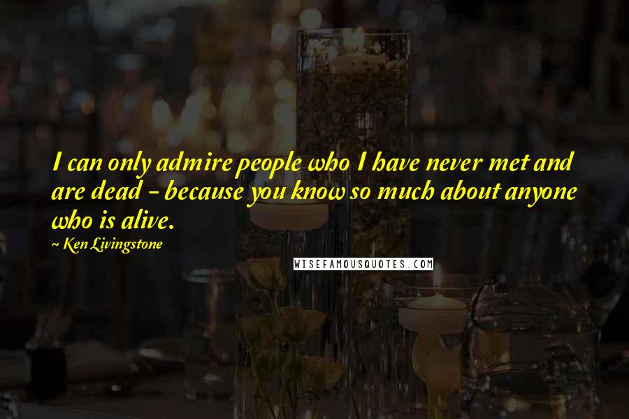 Ken Livingstone Quotes: I can only admire people who I have never met and are dead - because you know so much about anyone who is alive.